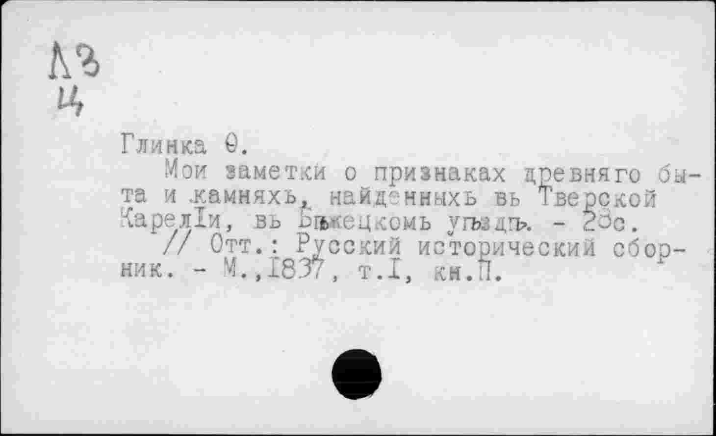 ﻿Глинка ö.
Мои заметки о признаках цревняго б та и .камняхь, найдонмыхь вь Тверской Гареліи, вь рпькецкомь угъздгь. - 23с.
// Отт.: Русский исторический сбор ник. - М.,1837, т.1, кн.П.